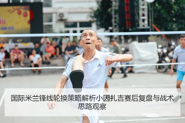 国际米兰锋线轮换策略解析小因扎吉赛后复盘与战术思路观察 | leyu