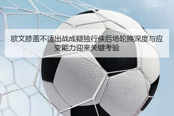 欧文膝盖不适出战成疑独行侠后场轮换深度与应变能力迎来关键考验 | leyu