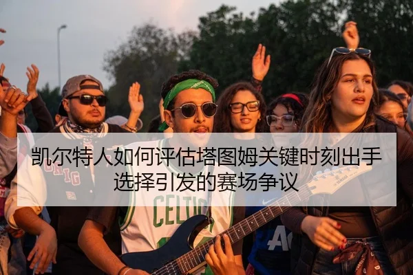 凯尔特人如何评估塔图姆关键时刻出手选择引发的赛场争议 | leyu