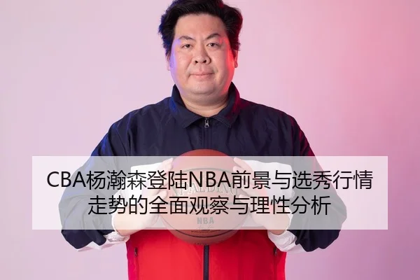 CBA杨瀚森登陆NBA前景与选秀行情走势的全面观察与理性分析 - leyu