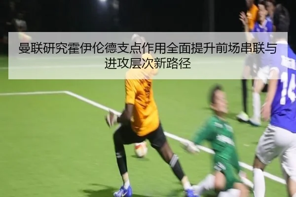 曼联研究霍伊伦德支点作用全面提升前场串联与进攻层次新路径 | leyu