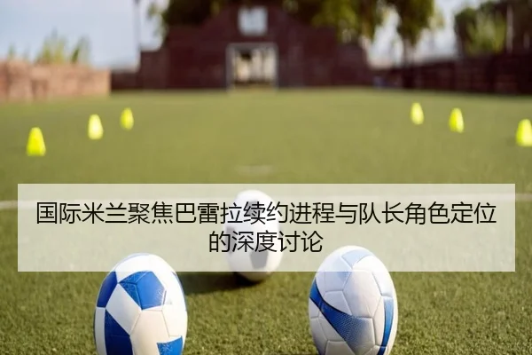 国际米兰聚焦巴雷拉续约进程与队长角色定位的深度讨论 | leyu